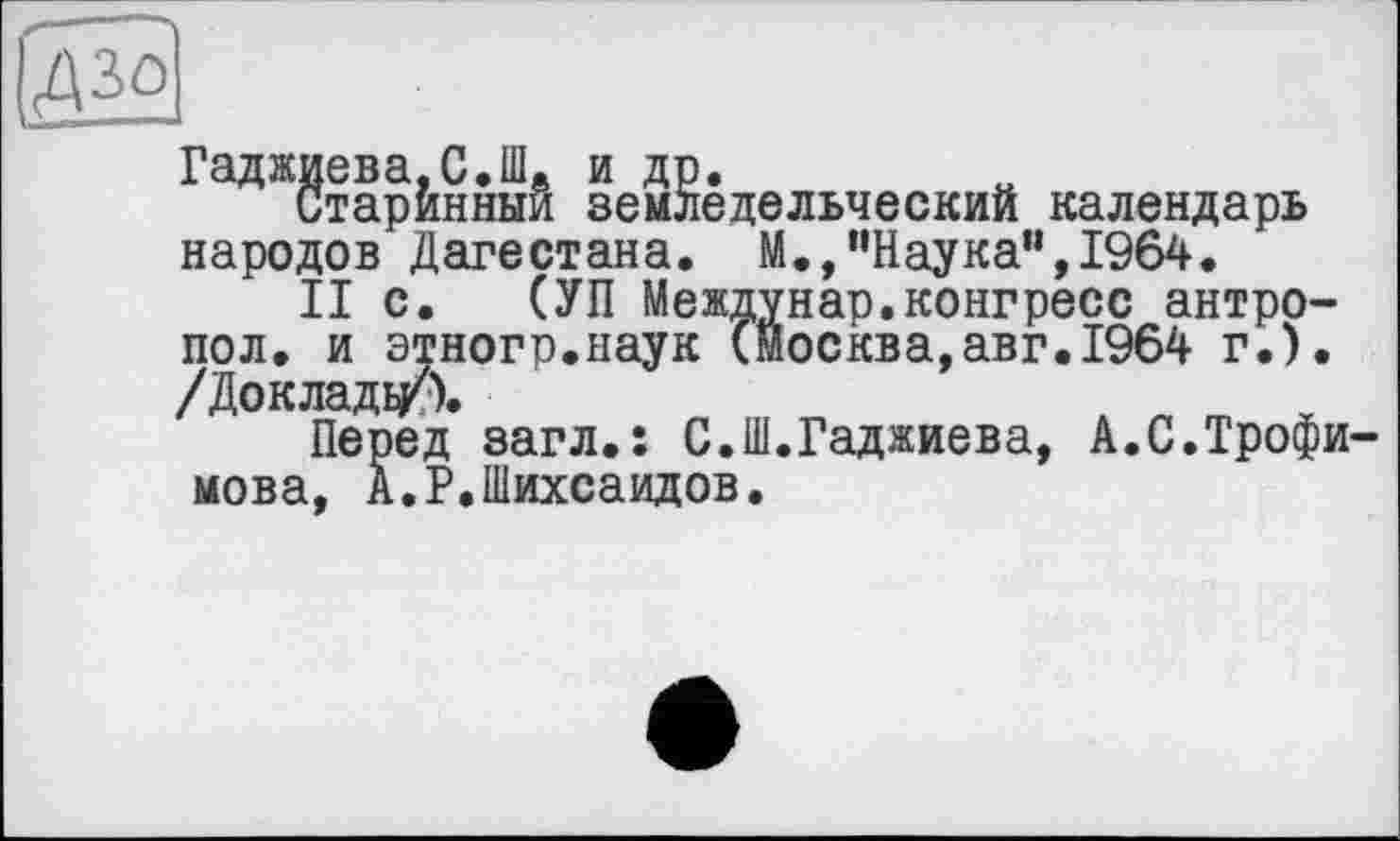 ﻿Гаджиева,С.Шв и др.
Старинный земледельческий календарь народов Дагестана. М.,“Наука",1964.
II с. (УП Междунар.конгресс антро-пол. и этногр.наук (Москва,авг.1964 г.). /Докладу?).
Перед загл.: С.Ш.Гаджиева, А.С.Трофи мова, А.Р.Шихсаидов.